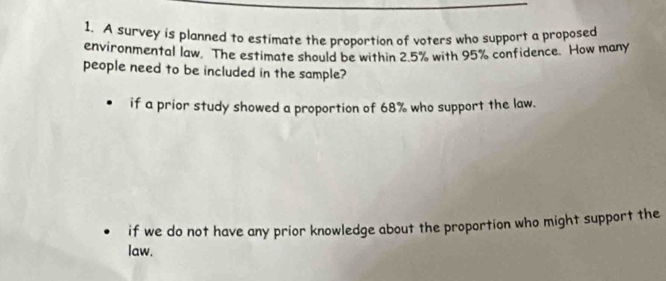 A survey is planned to estimate the proportion of voters who support a proposed
environmental law, The estimate should be within 2.5% with 95% confidence. How many
people need to be included in the sample?
if a prior study showed a proportion of 68% who support the law.
if we do not have any prior knowledge about the proportion who might support the
law.