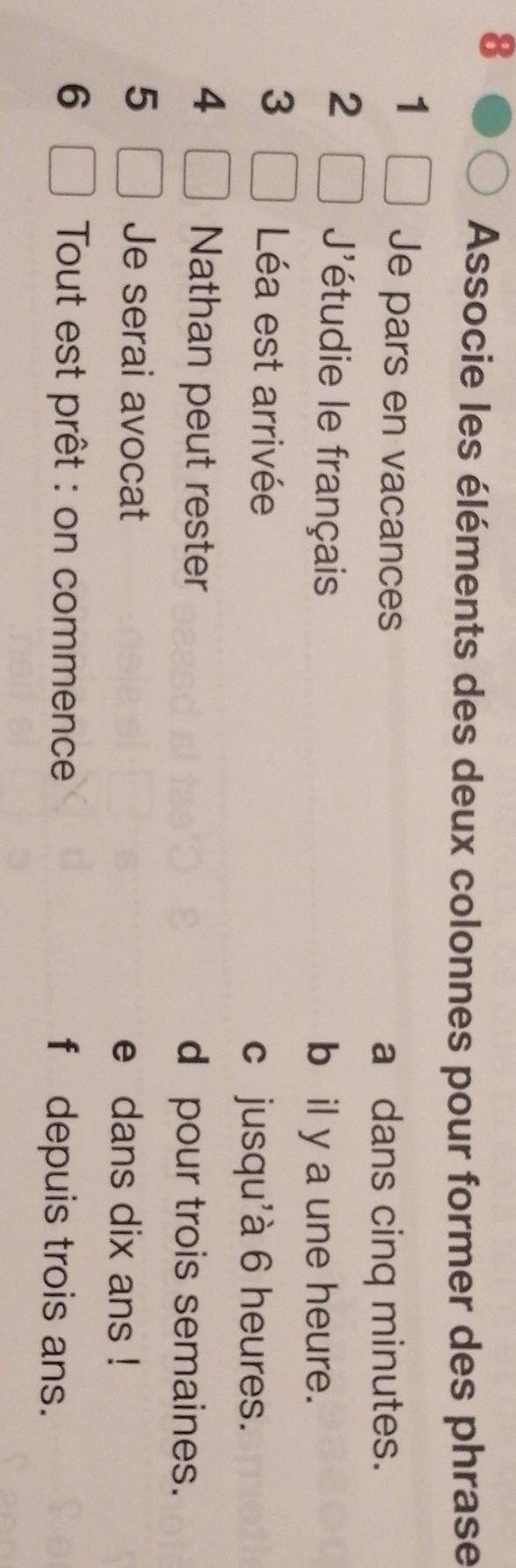 Associe les éléments des deux colonnes pour former des phrase 
1 
Je pars en vacances 
a dans cinq minutes. 
2 
'étudie le français 
b il y a une heure. 
3 
Léa est arrivée 
c jusqu'à 6 heures. 
4 
Nathan peut rester d pour trois semaines. 
5 Je serai avocat e dans dix ans ! 
6 Tout est prêt : on commence f depuis trois ans.