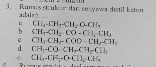 butano r
3. Rumus struktur dari senyawa dietil keton
adalah…
a. CH_3-CH_2-CH_2-O-CH_3
b. CH_3-CH_2-CO-CH_2-CH_3
C. CH_3-CH_2-COO-CH_2-CH_3
d. CH_3-CO-CH_2-CH_2-CH_3
e. CH_3-CH_2-O-CH_2-CH_3
4 Rumus struktur dari se