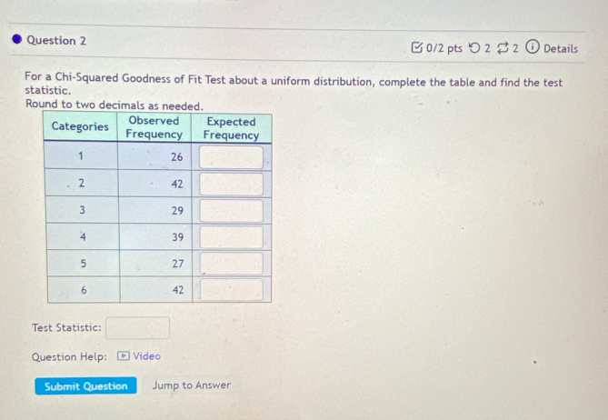 [ 0/2 pts つ 2 $ 2 ⓘ Details
For a Chi-Squared Goodness of Fit Test about a uniform distribution, complete the table and find the test
statistic.
Round to two d
Test Statistic: □
Question Help:  Video
Submit Question Jump to Answer