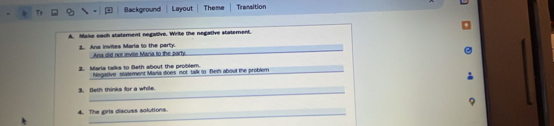 Background Layout Theme Transition 
A. Make each statement negative. Write the negative statement. 
1. Ana invites Maria to the party. 
Ana did not invite Maria to the party. 
2. Maria talks to Beth about the problem. 
Negative statement Maria does not talk to Beth about the problem 
_ 
_ 
3. Beth thinks for a while. 
_ 
4、 The girls discuss solutions.