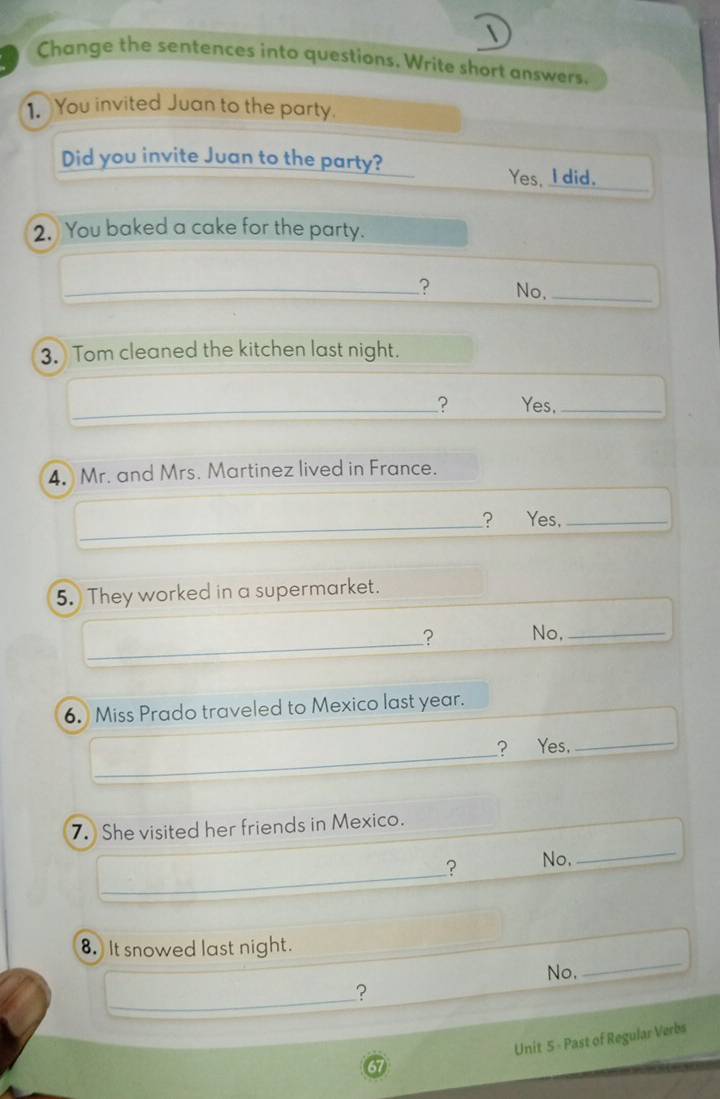 Change the sentences into questions. Write short answers.
1. You invited Juan to the party.
Did you invite Juan to the party? Yes. I did._
2. You baked a cake for the party.
_? No._
3. Tom cleaned the kitchen last night.
_? Yes,_
4 Mr. and Mrs. Martinez lived in France.
_? Yes,_
5. They worked in a supermarket.
_? No,_
6. Miss Prado traveled to Mexico last year.
_? Yes,_
_
7. She visited her friends in Mexico.
_
? No,
8. It snowed last night.
No,
_
_?
Unit 5 - Past of Regular Verbs