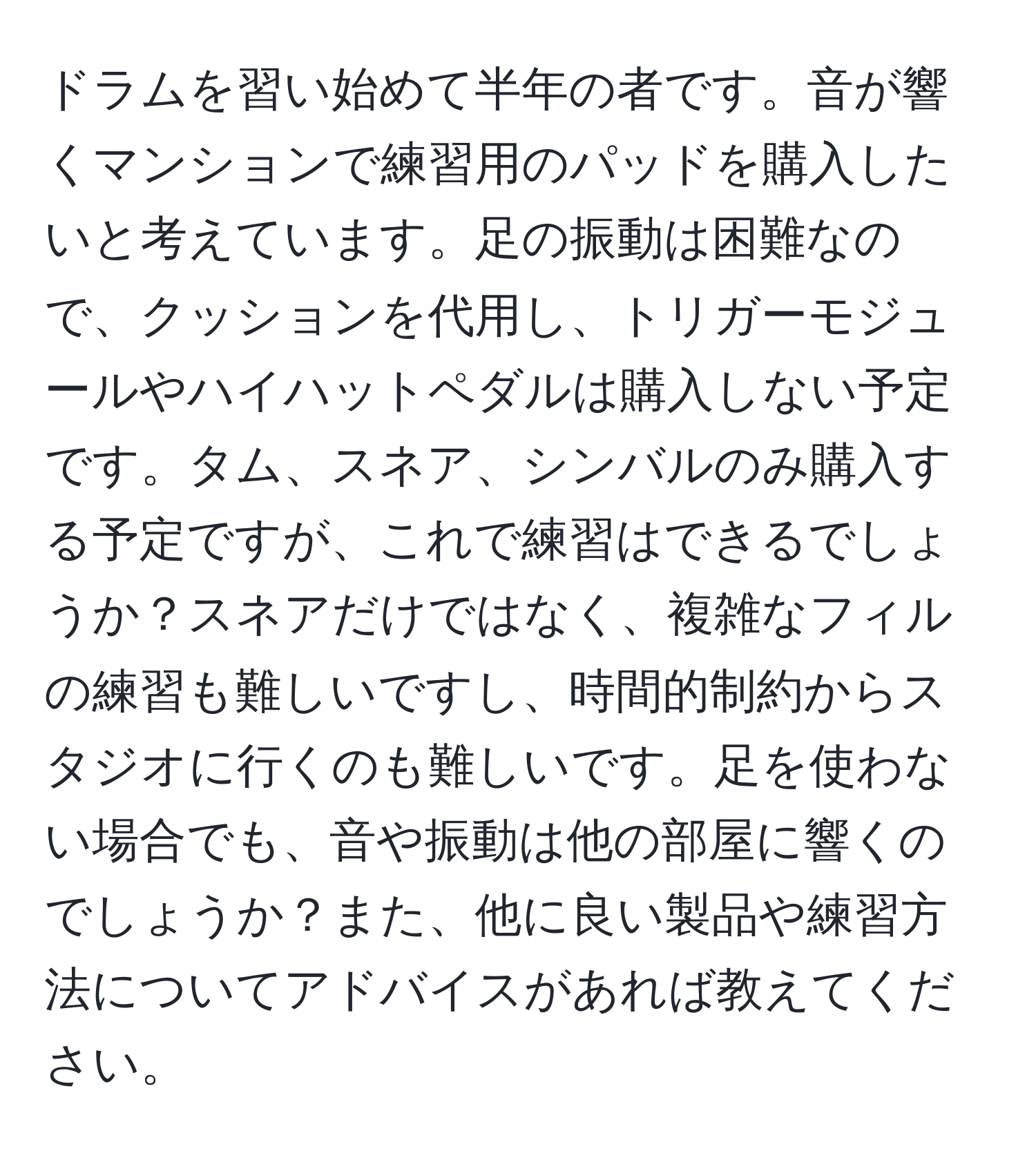 ドラムを習い始めて半年の者です。音が響くマンションで練習用のパッドを購入したいと考えています。足の振動は困難なので、クッションを代用し、トリガーモジュールやハイハットペダルは購入しない予定です。タム、スネア、シンバルのみ購入する予定ですが、これで練習はできるでしょうか？スネアだけではなく、複雑なフィルの練習も難しいですし、時間的制約からスタジオに行くのも難しいです。足を使わない場合でも、音や振動は他の部屋に響くのでしょうか？また、他に良い製品や練習方法についてアドバイスがあれば教えてください。