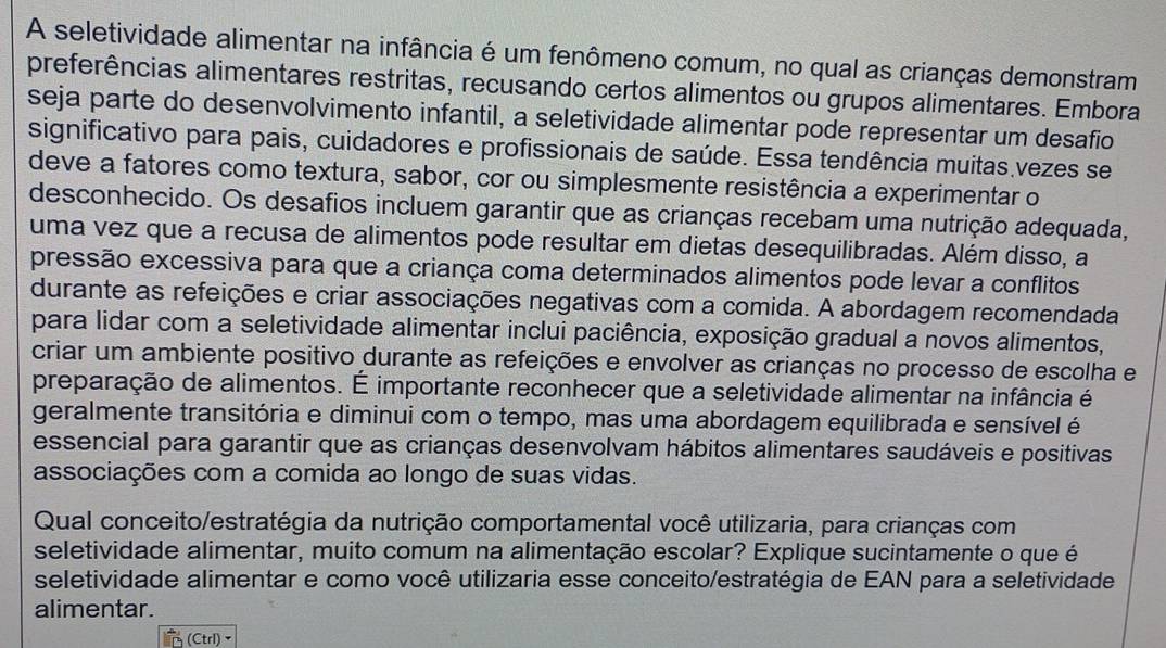 A seletividade alimentar na infância é um fenômeno comum, no qual as crianças demonstram
preferências alimentares restritas, recusando certos alimentos ou grupos alimentares. Embora
seja parte do desenvolvimento infantil, a seletividade alimentar pode representar um desafio
significativo para pais, cuidadores e profissionais de saúde. Essa tendência muitas vezes se
deve a fatores como textura, sabor, cor ou simplesmente resistência a experimentar o
desconhecido. Os desafios incluem garantir que as crianças recebam uma nutrição adequada,
uma vez que a recusa de alimentos pode resultar em dietas desequilibradas. Além disso, a
pressão excessiva para que a criança coma determinados alimentos pode levar a conflitos
durante as refeições e criar associações negativas com a comida. A abordagem recomendada
para lidar com a seletividade alimentar inclui paciência, exposição gradual a novos alimentos,
criar um ambiente positivo durante as refeições e envolver as crianças no processo de escolha e
preparação de alimentos. É importante reconhecer que a seletividade alimentar na infância é
geralmente transitória e diminui com o tempo, mas uma abordagem equilibrada e sensível é
essencial para garantir que as crianças desenvolvam hábitos alimentares saudáveis e positivas
associações com a comida ao longo de suas vidas.
Qual conceito/estratégia da nutrição comportamental você utilizaria, para crianças com
seletividade alimentar, muito comum na alimentação escolar? Explique sucintamente o que é
seletividade alimentar e como você utilizaria esse conceito/estratégia de EAN para a seletividade
alimentar.
(Ctrl)