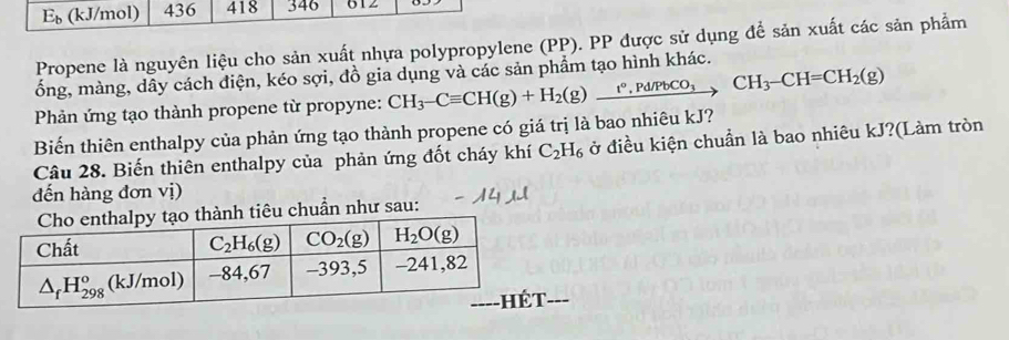 E_b (kJ/mol) 436 418 346 612
Propene là nguyên liệu cho sản xuất nhựa polypropylene (PP). PP được sử dụng để sản xuất các sản phẩm
ống, màng, dây cách điện, kéo sợi, đồ gia dụng và các sản phẩm tạo hình khác.
Phản ứng tạo thành propene từ propyne:
Biến thiên enthalpy của phản ứng tạo thành propene có giá trị là bao nhiêu kJ? CH_3-Cequiv CH(g)+H_2(g)xrightarrow t°,Pd/PbCO_3CH_3-CH=CH_2(g)
Câu 28. Biến thiên enthalpy của phản ứng đốt cháy khí C_2H_6 ở điều kiện chuẩn là bao nhiêu kJ?(Làm tròn
đến hàng đơn vị)
thành tiêu chuẩn như sau:
__