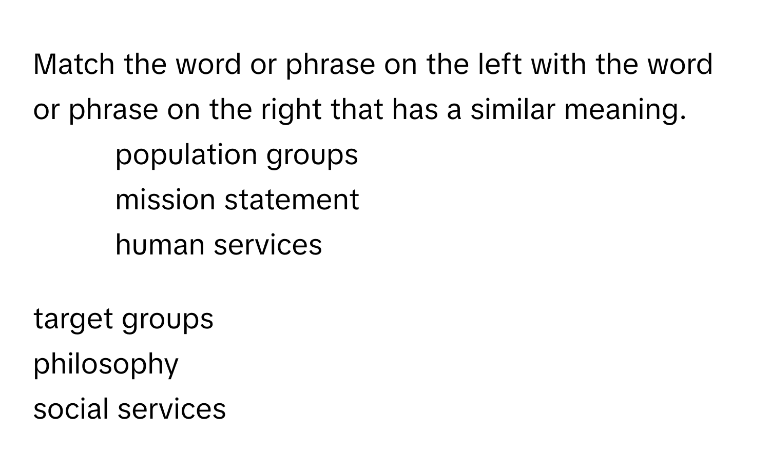 Match the word or phrase on the left with the word or phrase on the right that has a similar meaning.

1. population groups
2. mission statement
3. human services

target groups
philosophy
social services