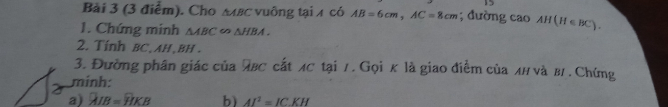 Cho мβC νuông tại 4 có AB=6cm, AC=8cm; đường cao AH(H∈ BC). 
1. Chứng minh △ ABC △ HBA. 
2. Tính BC, AH, BH. 
3. Đường phân giác của λBC cắt лC tại 7. Gọi κ là giao điểm của лн νà B/. Chứng 
minh: 
a) overline AIB=overline HKB b) AI^2=ICKH