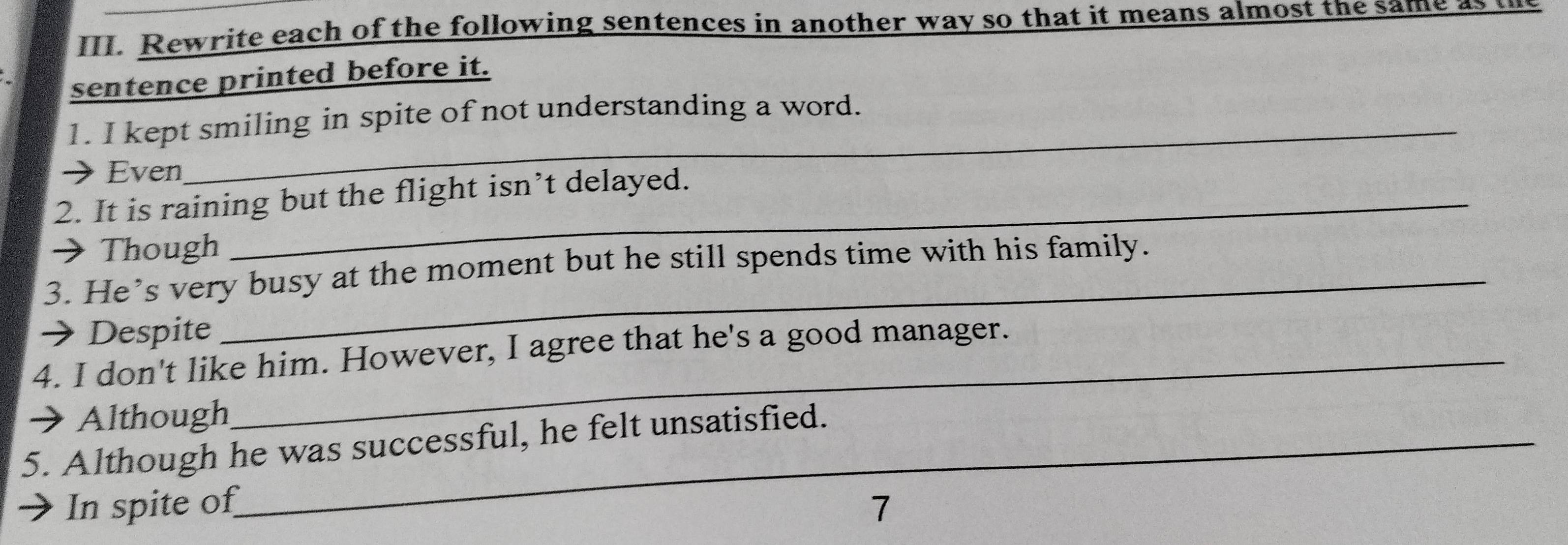 Rewrite each of the following sentences in another way so that it means almost the same as 
sentence printed before it. 
1. I kept smiling in spite of not understanding a word. 
Even 
2. It is raining but the flight isn’t delayed. 
→ Though 
_ 
3. He’s very busy at the moment but he still spends time with his family. 
→ Despite 
4. I don't like him. However, I agree that he's a good manager. 
Although 
5. Although he was successful, he felt unsatisfied. 
In spite of 7