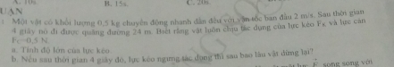 UạN A. 10 B. 15s C. 20s
: Một vật có khổi lượng 0,5 kg chuyên động nhanh dân đều với yận tốc ban đầu 2 m/s. Sau thời gian
4 giây nó đi được quảng đường 24 m. Biet rằng vật luôn cầu tác dụng của tực kẻo Fg và lực cản
Fc=0.5N
a. Tỉnh độ lớn của lực kêo
b. Nều sau thời gian 4 giảy đo, lực keo ngưng tác dụng thì sau bao lầu vật dừng lại!
song song với