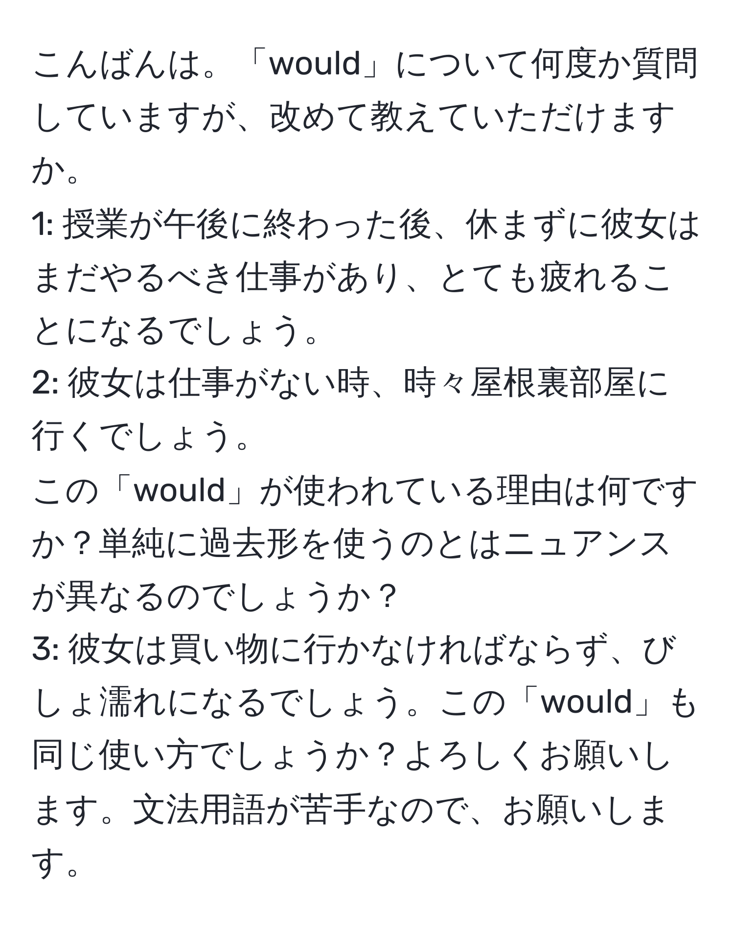 こんばんは。「would」について何度か質問していますが、改めて教えていただけますか。  
1: 授業が午後に終わった後、休まずに彼女はまだやるべき仕事があり、とても疲れることになるでしょう。  
2: 彼女は仕事がない時、時々屋根裏部屋に行くでしょう。  
この「would」が使われている理由は何ですか？単純に過去形を使うのとはニュアンスが異なるのでしょうか？  
3: 彼女は買い物に行かなければならず、びしょ濡れになるでしょう。この「would」も同じ使い方でしょうか？よろしくお願いします。文法用語が苦手なので、お願いします。