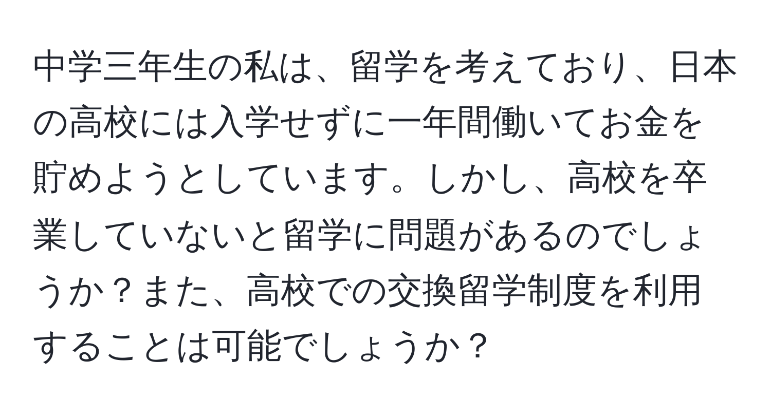 中学三年生の私は、留学を考えており、日本の高校には入学せずに一年間働いてお金を貯めようとしています。しかし、高校を卒業していないと留学に問題があるのでしょうか？また、高校での交換留学制度を利用することは可能でしょうか？