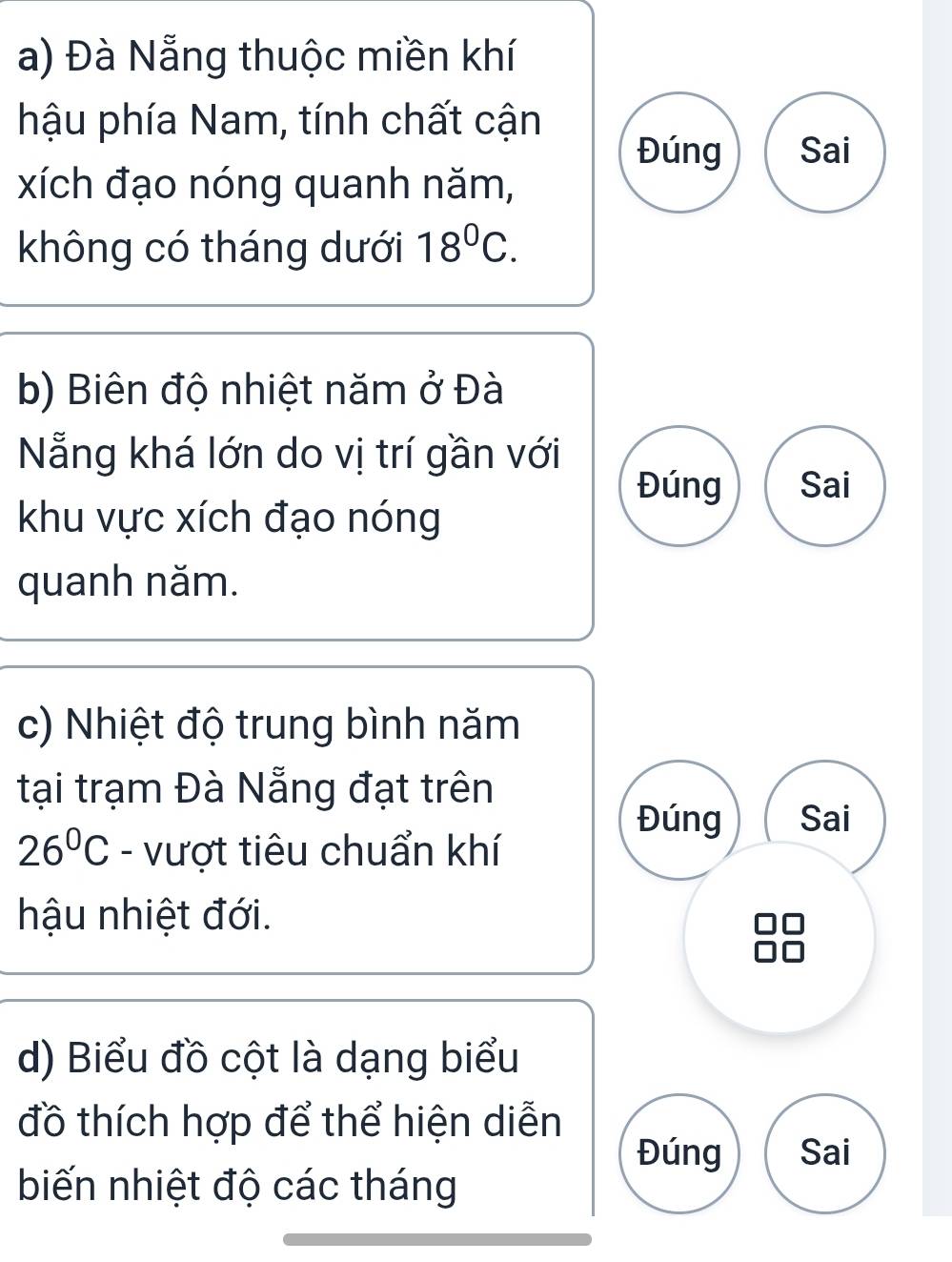 Đà Nẵng thuộc miền khí 
hậu phía Nam, tính chất cận 
Đúng Sai 
xích đạo nóng quanh năm, 
không có tháng dưới 18^0C. 
b) Biên độ nhiệt năm ở Đà 
Nẵng khá lớn do vị trí gần với 
Đúng Sai 
khu vực xích đạo nóng 
quanh năm. 
c) Nhiệt độ trung bình năm 
tại trạm Đà Nẵng đạt trên 
Đúng Sai
26°C - vượt tiêu chuẩn khí 
hậu nhiệt đới. 
d) Biểu đồ cột là dạng biểu 
đồ thích hợp để thể hiện diễn 
Đúng Sai 
biến nhiệt độ các tháng