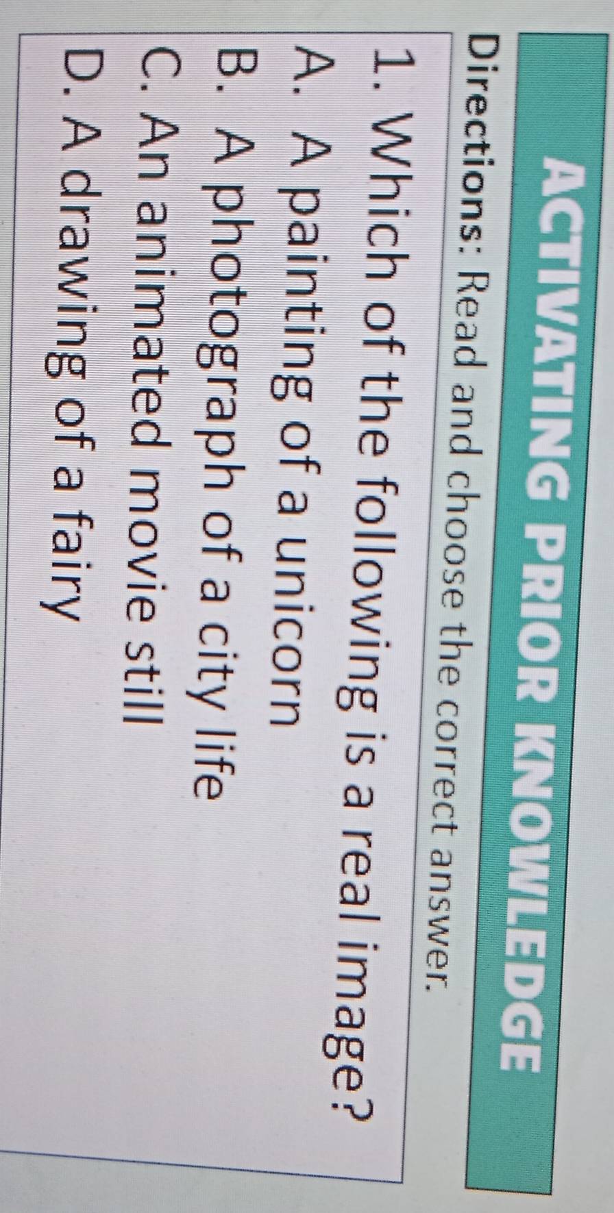 ACTIVATING PRIOR KNOWLEDGE
Directions: Read and choose the correct answer.
1. Which of the following is a real image?
A. A painting of a unicorn
B. A photograph of a city life
C. An animated movie still
D. A drawing of a fairy