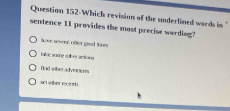 Question 152-Which revision of the underlined words in *
sentence 11 provides the most precise wording?
have several other good times
take some other actions
find other adventures
set other records