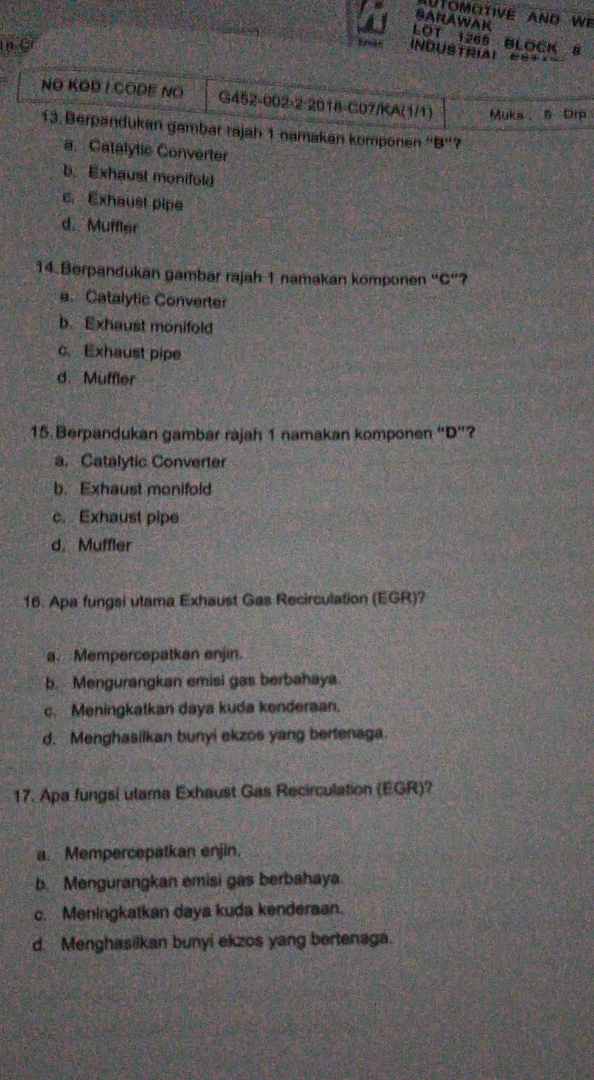 UTOMOTIVE AND We
SANAWAK
LOT 1265 BLOCK 8
p C
InNdustrial ====
NO KODI CODE NO G452-002-2-2018-C07/KA(1/1) Muka， 5 Drp
13. Berpandukan gambar rajah 1 namakan komponen “B”?
a. Catalytic Converter
b. Exhaust monifold
c. Exhaust pipe
d. Muffler
14. Berpandukan gambar rajah 1 namakan komponen 'C"?
a.Catalylic Converter
b. Exhaust monifold
c. Exhaust pipe
d. Muffler
15. Berpandukan gambar rajah 1 namakan komponen “D”?
a. Catalytic Converter
b. Exhaust monifold
c. Exhaust pipe
d. Muffler
16. Apa fungsi utama Exhaust Gas Recirculation (EGR)?
a. Mempercepatkan enjin.
b. Mengurangkan emisi gas berbahaya
c. Meningkatkan daya kuda kenderaan.
d. Menghasilkan bunyi ekzos yang bertenaga.
17. Apa fungsi utama Exhaust Gas Recirculation (EGR)?
a. Mempercepatkan enjin.
b. Mengurangkan emisi gas berbahaya
c. Meningkatkan daya kuda kenderaan.
d. Menghasilkan bunyi ekzos yang bertenaga.