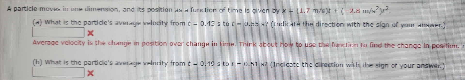 A particle moves in one dimension, and its position as a function of time is given by x=(1.7m/s)t+(-2.8m/s^2)t^2. 
(a) What is the particle's average velocity from t=0.45 s to t=0.55s ? (Indicate the direction with the sign of your answer.) 
Average velocity is the change in position over change in time. Think about how to use the function to find the change in position. r
(b) What is the particle's average velocity from t=0.49 5 to t=0.51 s? (Indicate the direction with the sign of your answer.)