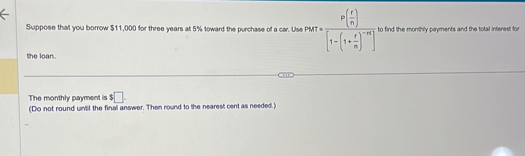 Suppose that you borrow $11,000 for three years at 5% toward the purchase of a car. Use P(r)=frac P( r/n )[1-(1+ r/n )^-n]. to find the monthly payments and the total interest for 
the loan. 
The monthly payment is $□. 
(Do not round until the final answer. Then round to the nearest cent as needed.)