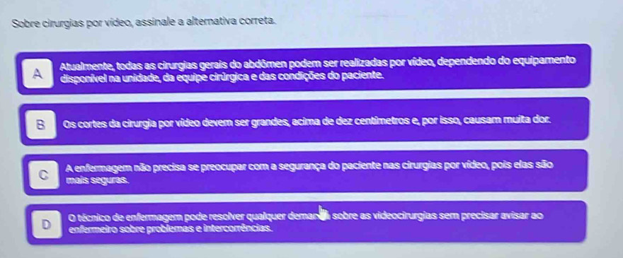 Sobre cirurgias por vídeo, assinale a alternativa correta.
A Atualmente, todas as cirurgias gerais do abdômen podem ser realizadas por vídeo, dependendo do equipamento
disponível na unidade, da equipe cirúrgica e das condições do paciente.
B Os cortes da cirurgia por vídeo dever ser grandes, acima de dez centímetros e, por isso, causam muita dor.
C A enfermagem não precisa se preocupar com a segurança do paciente nas cirurgias por vídeo, pois elas são
mais seguras.
D O técnico de enfermagem pode resolver qualquer deman aa sobre as videocirurgias sem precisar avisar ao
enfermeiro sobre problemas e intercorrências.