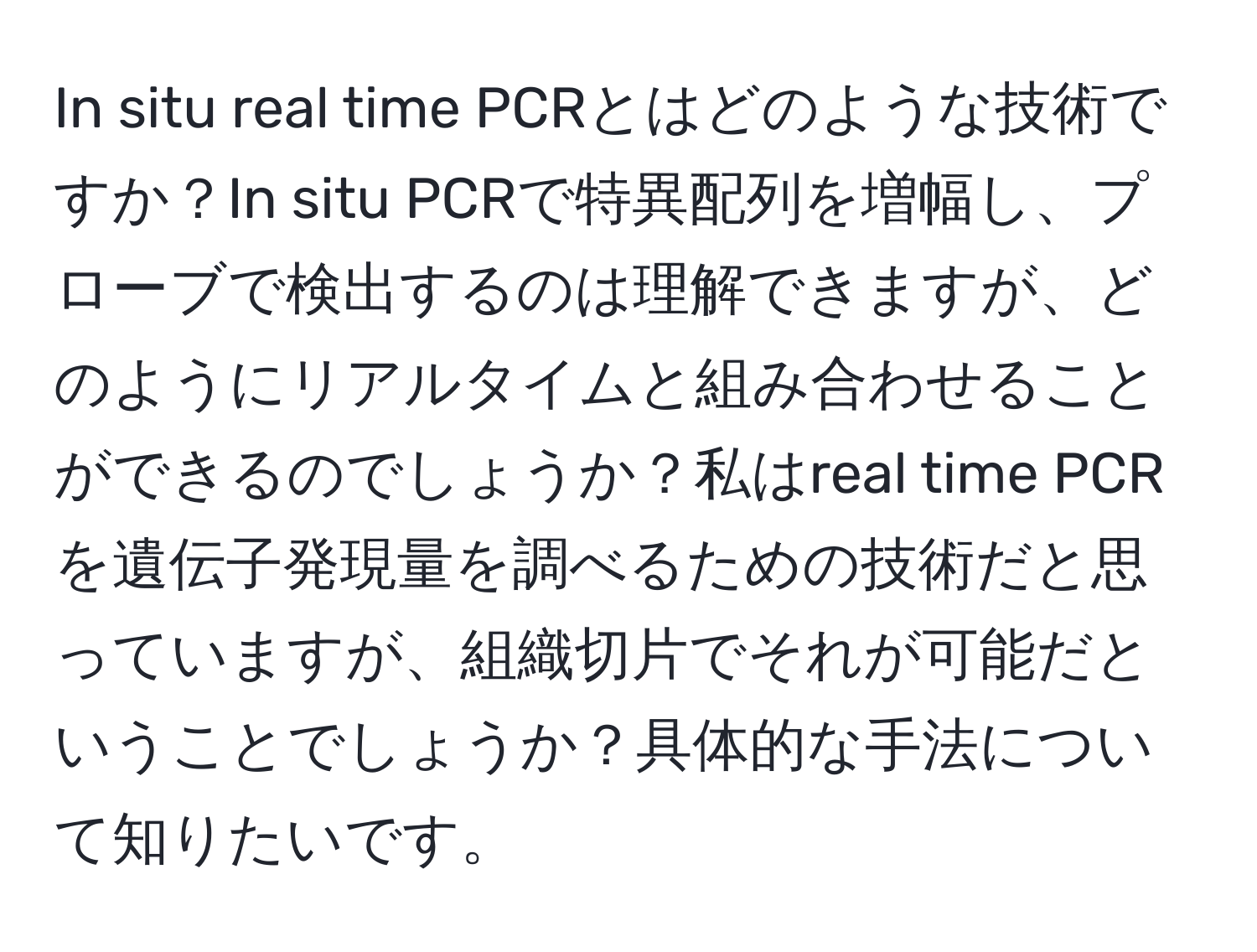 In situ real time PCRとはどのような技術ですか？In situ PCRで特異配列を増幅し、プローブで検出するのは理解できますが、どのようにリアルタイムと組み合わせることができるのでしょうか？私はreal time PCRを遺伝子発現量を調べるための技術だと思っていますが、組織切片でそれが可能だということでしょうか？具体的な手法について知りたいです。