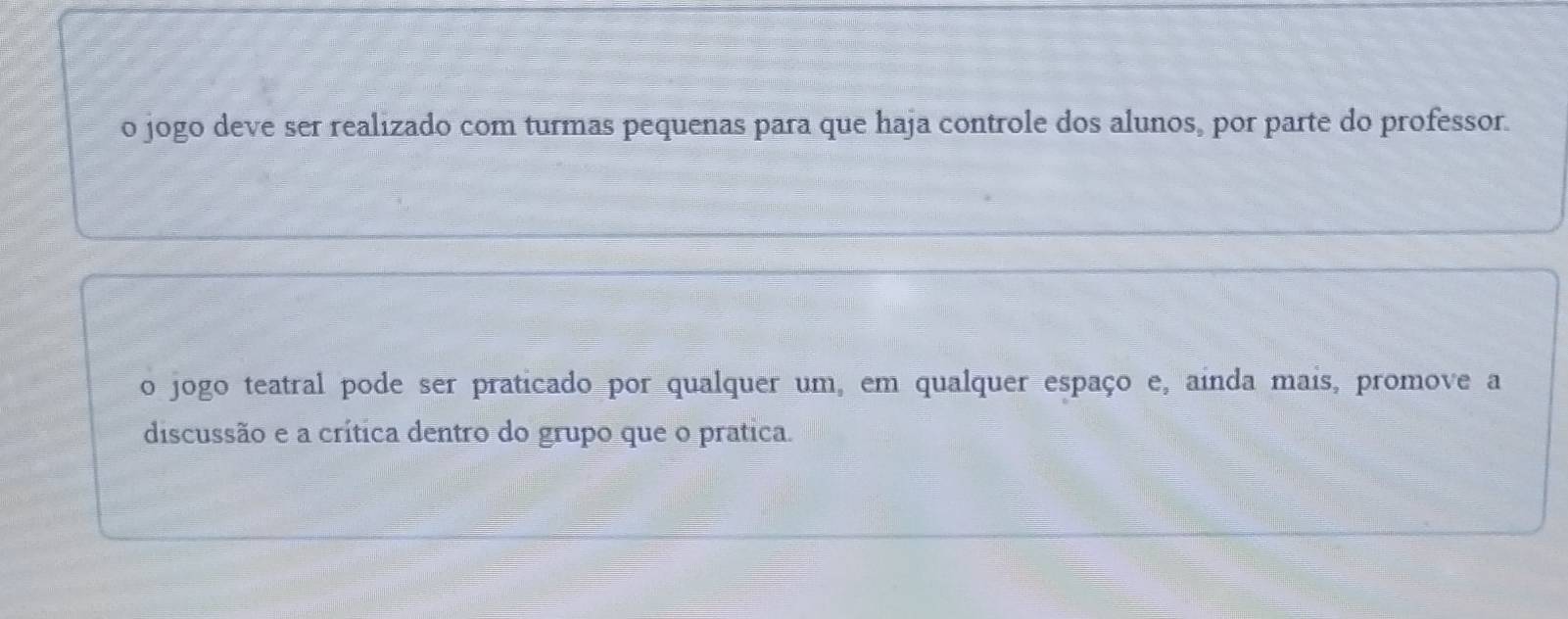 o jogo deve ser realizado com turmas pequenas para que haja controle dos alunos, por parte do professor.
o jogo teatral pode ser praticado por qualquer um, em qualquer espaço e, ainda mais, promove a
discussão e a crítica dentro do grupo que o pratica.