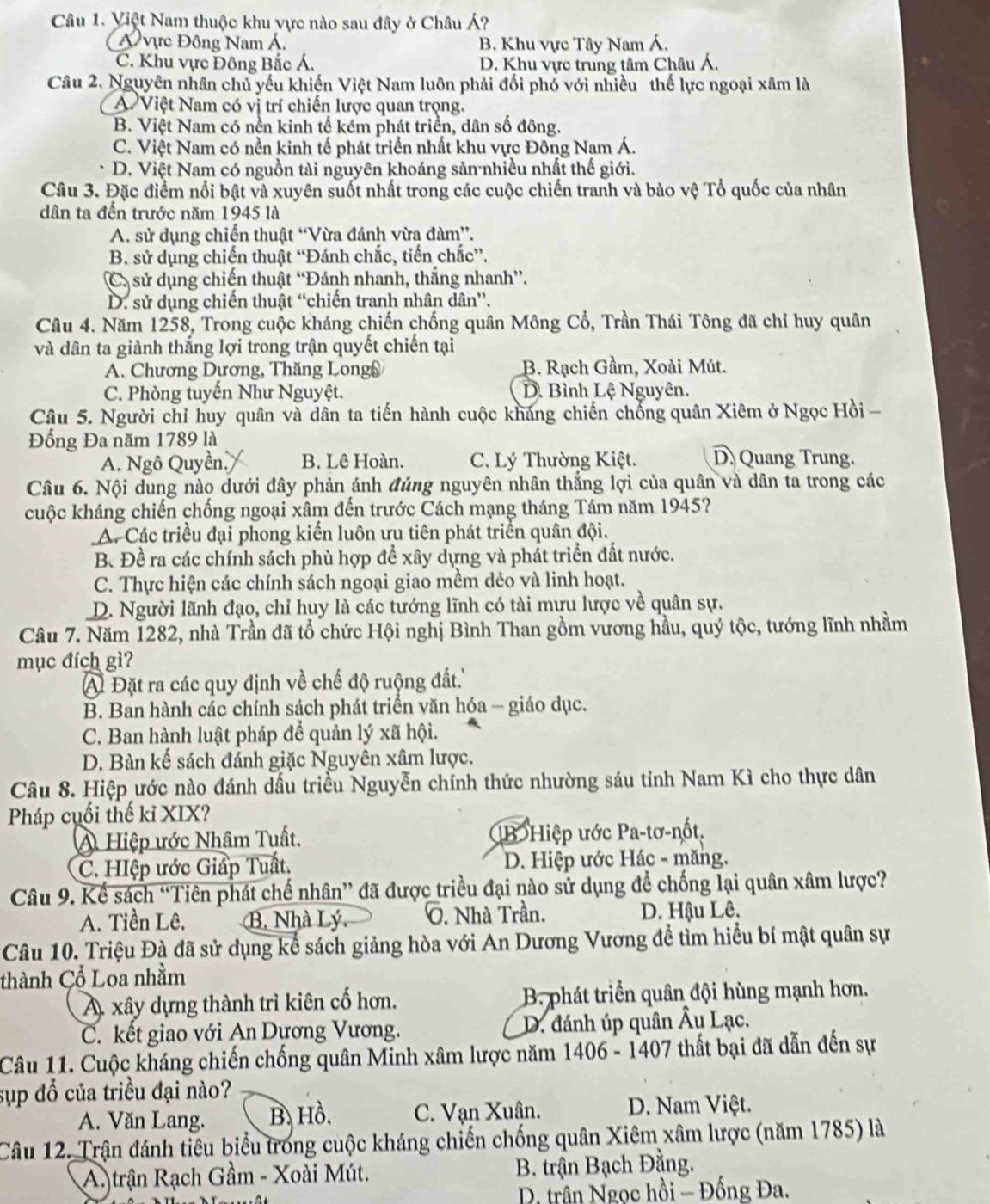 Việt Nam thuộc khu vực nào sau đây ở Châu Á?
Á vực Đông Nam Á. B. Khu vực Tây Nam Á.
C. Khu vực Đông Bắc Á. D. Khu vực trung tâm Châu Á,
Câu 2. Nguyên nhân chủ yếu khiến Việt Nam luôn phải đối phố với nhiều thế lực ngoại xâm là
A Việt Nam có vị trí chiến lược quan trọng.
B. Việt Nam có nền kinh tế kém phát triển, dân số đông.
C. Việt Nam có nền kinh tế phát triển nhất khu vực Đồng Nam Á.
D. Việt Nam có nguồn tài nguyên khoáng sản-nhiều nhất thế giới.
Câu 3. Đặc điểm nổi bật và xuyên suốt nhất trong các cuộc chiến tranh và bảo vệ Tổ quốc của nhân
dân ta đến trước năm 1945 là
A. sử dụng chiến thuật “Vừa đánh vừa đàm”.
B. sử dụng chiến thuật “Đánh chắc, tiến chắc”.
Cả sử dụng chiến thuật “Đánh nhanh, thắng nhanh”.
D. sử dụng chiến thuật “chiến tranh nhân dân”.
Câu 4. Năm 1258, Trong cuộc kháng chiến chống quân Mông Cổ, Trần Thái Tông đã chỉ huy quân
và dân ta giành thắng lợi trong trận quyết chiến tại
A. Chương Dương, Thăng Long( B. Rạch Gầm, Xoài Mút.
C. Phòng tuyến Như Nguyệt. D. Bình Lệ Nguyên.
Câu 5. Người chỉ huy quân và dân ta tiến hành cuộc kháng chiến chống quân Xiêm ở Ngọc Hồi -
Đồng Đa năm 1789 là
A. Ngô Quyền. B. Lê Hoàn. C. Lý Thường Kiệt. D Quang Trung.
Câu 6. Nội dung nào dưới đây phản ánh đúng nguyên nhân thắng lợi của quân và dân ta trong các
kuộc kháng chiến chống ngoại xâm đến trước Cách mạng tháng Tám năm 1945?
A. Các triều đại phong kiến luôn ưu tiên phát triển quân đội.
B. Đề ra các chính sách phù hợp để xây dựng và phát triển đất nước.
C. Thực hiện các chính sách ngoại giao mềm dẻo và linh hoạt.
D. Người lãnh đạo, chỉ huy là các tướng lĩnh có tài mưu lược về quân sự.
Câu 7. Năm 1282, nhà Trần đã tổ chức Hội nghị Bình Than gồm vương hầu, quý tộc, tướng lĩnh nhằm
mục đích gì?
A Đặt ra các quy định về chế độ ruộng đất.''
B. Ban hành các chính sách phát triển văn hóa - giáo dục.
C. Ban hành luật pháp để quản lý xã hội.
D. Bàn kế sách đánh giặc Nguyên xâm lược.
Câu 8. Hiệp ước nào đánh dấu triều Nguyễn chính thức nhường sáu tỉnh Nam Kì cho thực dân
Pháp cuối thế kỉ XIX?
A Hiệp ước Nhâm Tuất. (B Hiệp ước Pa-tơ-nốt,
C. HIệp ước Giấp Tuất.  D. Hiệp ước Hác - măng.
Câu 9. Kể sách “Tiên phát chế nhân” đã được triều đại nào sử dụng để chống lại quân xâm lược?
A. Tiền Lê, B. Nhà Lý.  . Nhà Trần. D. Hậu Lê.
Câu 10. Triệu Đà đã sử dụng kể sách giảng hòa với An Dương Vương để tìm hiểu bí mật quân sự
thành Cổ Loa nhằm
A xây dựng thành trì kiên cố hơn. B. phát triển quân đội hùng mạnh hơn.
C. kết giao với An Dựơng Vương. D. đánh úp quân Âu Lạc.
Câu 11. Cuộc kháng chiến chống quân Minh xâm lược năm 1406 - 1407 thất bại đã dẫn đến sự
sụp đổ của triều đại nào?
A. Văn Lang. B Hồ. C. Vạn Xuân. D. Nam Việt.
Câu 12. Trận đánh tiêu biểu trong cuộc kháng chiến chống quân Xiêm xâm lược (năm 1785) là
A. trận Rạch Gầm - Xoài Mút. B. trận Bạch Đằng.
D. trân Ngọc hồi - Đồng Đa.