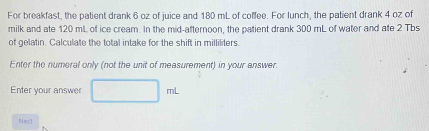 For breakfast, the patient drank 6 oz of juice and 180 mL of coffee. For lunch, the patient drank 4 oz of 
milk and ate 120 mL of ice cream. In the mid-afternoon, the patient drank 300 mL of water and ate 2 Tbs
of gelatin. Calculate the total intake for the shift in milliliters. 
Enter the numeral only (not the unit of measurement) in your answer. 
Enter your answer. |m| 
Next