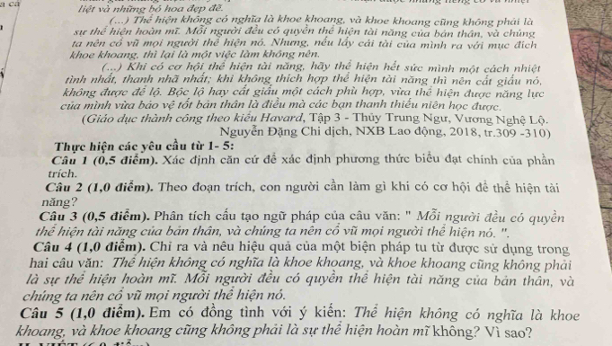 liệt và những bỏ hoa đẹp đề.
(...) Thể * hiện không có nghĩa là khoe khoang, và khoe khoang cũng không phải là
sư thể hiện hoàn mĩ. Mỗi người đều có quyền thể hiện tài năng của bản thần, và chúng
ta nên cổ vũ mọi người thể hiện nó. Nhưng, nếu lấy cái tài của mình ra với mục địch
khoe khoang, thì lại là một việc làm không nên.
(...) Khi có cơ hội thể hiện tài năng, hãy thể hiện hết sức mình một cách nhiệt
tình nhất, thanh nhã nhất; khi không thích hợp thể hiện tài năng thì nên cất giấu nó,
không được để lộ. Bộc lộ hay cất giấu một cách phù hợp, vừa thể hiện được năng lực
của mình vừa bảo vệ tốt bản thân là điều mà các bạn thanh thiếu niên học được.
(Giảo dục thành công theo kiểu Havard, Tập 3 - Thủy Trung Ngư, Vương Nghệ Lộ.
Nguyễn Đặng Chi dịch, NXB Lao động, 2018, tr.309 -310)
Thực hiện các yêu cầu từ 1- 5:
Câu 1 (0,5 điểm). Xác định căn cứ đề xác định phương thức biểu đạt chính của phần
trích.
Câu 2 (1,0 điểm). Theo đoạn trích, con người cần làm gì khi có cơ hội để thể hiện tài
năng?
Câu 3 (0,5 điểm). Phân tích cấu tạo ngữ pháp của câu văn: " Mỗi người đều có quyền
thể hiện tài năng của bản thân, và chúng ta nên cổ vũ mọi người thể hiện nó. ''.
Câu 4 (1,0 điểm). Chỉ ra và nêu hiệu quả của một biện pháp tu từ được sử dụng trong
hai câu văn: Thể hiện không có nghĩa là khoe khoang, và khoe khoang cũng không phải
là sự thể hiện hoàn mĩ. Mỗi người đều có quyền thể hiện tài năng của bản thân, và
chúng ta nên cổ vũ mọi người thể hiện nó.
Câu 5 (1,0 điểm). Em có đồng tình với ý kiến: Thể hiện không có nghĩa là khoe
khoang, và khoe khoang cũng không phải là sự thể hiện hoàn mĩ không? Vì sao?