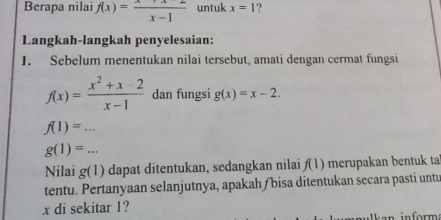 Berapa nilai f(x)= (x+x)/x-1  untuk x=1 ? 
Langkah-langkah penyelesaian: 
1. Sebelum menentukan nilai tersebut, amati dengan cermat fungsi
f(x)= (x^2+x-2)/x-1  dan fungsi g(x)=x-2.
f(1)=...
g(1)=... 
Nilai g(1) dapat ditentukan, sedangkan nilai f(1) merupakan bentuk tal 
tentu. Pertanyaan selanjutnya, apakah /bisa ditentukan secara pasti untu
x di sekitar 1?