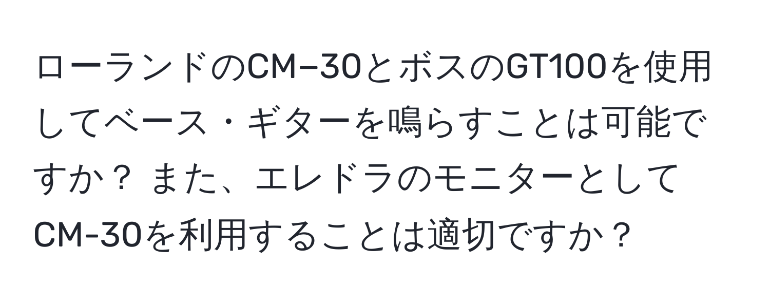 ローランドのCM−30とボスのGT100を使用してベース・ギターを鳴らすことは可能ですか？ また、エレドラのモニターとしてCM-30を利用することは適切ですか？