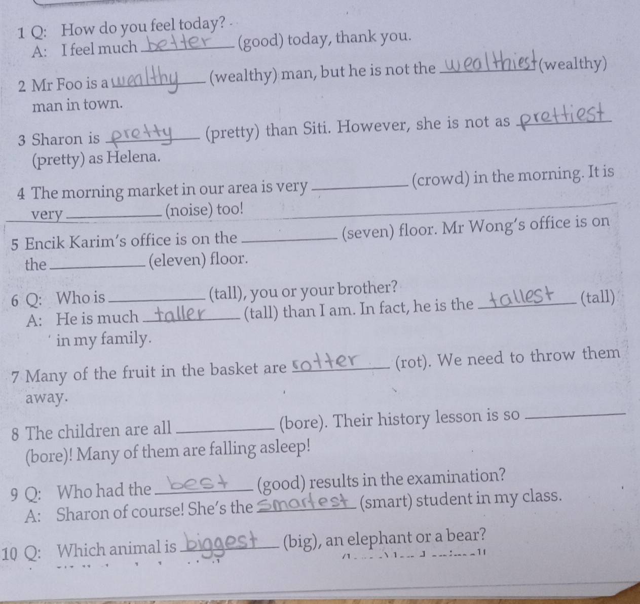 How do you feel today? 
A: I feel much _(good) today, thank you. 
2 Mr Foo is a _(wealthy) man, but he is not the_ 
(wealthy) 
man in town. 
3 Sharon is _(pretty) than Siti. However, she is not as_ 
(pretty) as Helena. 
4 The morning market in our area is very _(crowd) in the morning. It is 
very _(noise) too! 
_ 
5 Encik Karim’s office is on the _(seven) floor. Mr Wong’s office is on 
the_ (eleven) floor. 
6 Q: Who is _(tall), you or your brother?_ 
A: He is much _(tall) than I am. In fact, he is the (tall) 
in my family. 
7 Many of the fruit in the basket are _(rot). We need to throw them 
away. 
8 The children are all _(bore). Their history lesson is so_ 
(bore)! Many of them are falling asleep! 
9 Q: Who had the _(good) results in the examination? 
A: Sharon of course! She’s the_ (smart) student in my class. 
10 Q: Which animal is_ (big), an elephant or a bear? 
__ J ___: 1l