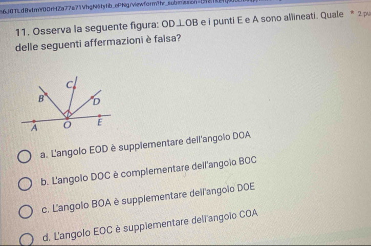 n6J0TLdBvtmY0OrHZa77a71VhgN6tyIib_ePNg/viewform?hr_submission=ChRavq000b
11. Osserva la seguente figura: OD⊥ OB e i punti E e A sono allineati. Quale * 2 pu
delle seguenti affermazioni è falsa?
a. Langolo EOD è supplementare dell'angolo DOA
b. L'angolo DOC è complementare dell'angolo BOC
c. Langolo BOA è supplementare dell'angolo DOE
d. Langolo EOC è supplementare dell'angolo COA