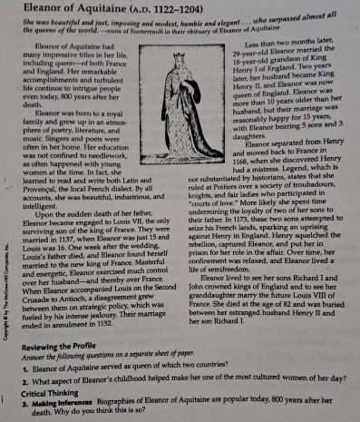 Eleanor of Aquitaine (A.D. 1122-1204)
She was beautiful and just, imposing and modest, humble and elegant . . . who surpassed almost all
the queens of the world. —muns of Fontevrault in their obituary of Eleanor of Aquitaime
many impressive titles in her life . Eleanor of Aquitaine had
18-year-old grandson of King  29-year-old Eleanor married the Less than two months later,
and England. Her remarkable including queen—of both France
Henry I of England. Two years
accomplishments and turbulent  life continue to intrigue people
Henry II, and Eleanor was now later, her husband became King
death even today, 800 years after herqueen of England. Eleanor was
more than 10 years older than her
family and grew up in an atmos Eleanor was born to a royalhusband, but their marriage was
reasonably happy for 15 years.
with Eleanor bearing 5 sons and 3
music. Singers and poets were phere of poetry, literature, anddaughters.
oten in  her home. Her education
was not confined to needlework . and moved back to France in Eleanor separated from Henry
1168, when she discovered Henry
as often happened with young women at the time. In fact, she had a mistress. Legend, which is
learned to read and write both Latin and not substantiated by historians, states that she
Provençal, the local French dialect. By all ruled at Poitiers over a society of troubadours,
knights, and fair ladies who participated in
intelligent. accounts, she was beautiful, industrious, and "courts of love." More likely she spent time
Upon the sudden death of her father. undermining the loyalty of two of her sons to
Eleanor became engaged to Louis VII, the only their father. In 1173, these two sons attempted to
surviving son of the king of France. They were seize his French lands, sparking an uprising
married in 1137, when Eleanor was just 15 and against Henry in England. Henry squelched the
Louis was 16. One week after the wedding. rebellion, captured Eleanor, and put her in
Louis's father died, and Eleanor found herself prison for her role in the affair. Over time, her
married to the new king of France. Masterful confinement was relaxed, and Eleanor lived a
and energetic, Eleanor exercised much control life of semifreedom
over her husband—and thereby over France Eleanor lived to see her sons Richard I and
When Eleanor accompanied Louis on the Second  John crowned kings of England and to see her
3  Crusade to Antioch, a disagreement grew granddaughter marry the future Louis VIII of
between them on strategic policy, which was France. She died at the age of 82 and was buried
 ended in annulment in 1152. fueled by his intense jealousy. Their marriage between her estranged husband Henry II and
her son Richard I.
Reviewing the Profile
Answer the following questions on a separate sheet of paper.
1. Eleanor of Aquitaine served as queen of which two countries?
2. What aspect of Eleanor's childhood helped make her one of the most cultured women of her day?
Critical Thinking 3. Making Inferences Biographies of Eleanor of Aquitaine are popular today, 800 years after her
death. Why do you think this is so?