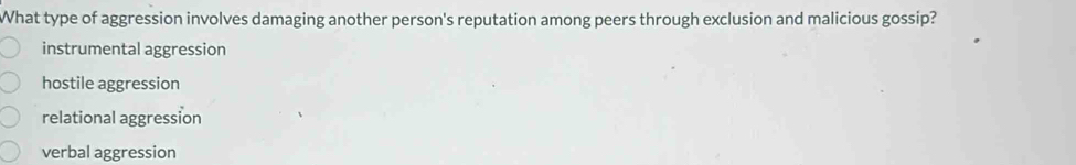 What type of aggression involves damaging another person's reputation among peers through exclusion and malicious gossip?
instrumental aggression
hostile aggression
relational aggression
verbal aggression