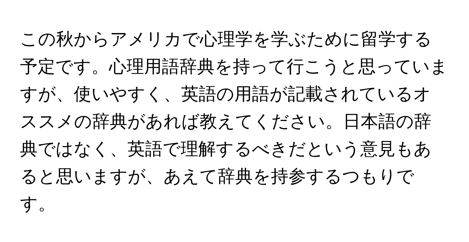 この秋からアメリカで心理学を学ぶために留学する予定です。心理用語辞典を持って行こうと思っていますが、使いやすく、英語の用語が記載されているオススメの辞典があれば教えてください。日本語の辞典ではなく、英語で理解するべきだという意見もあると思いますが、あえて辞典を持参するつもりです。