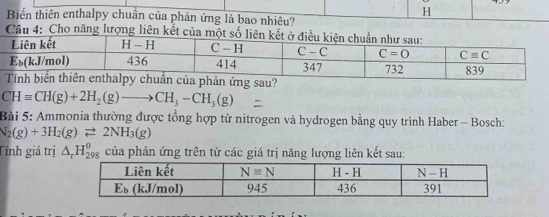 Biển thiên enthalpy chuẩn của phản ứng là bao nhiêu?
CHequiv CH(g)+2H_2(g)to CH_3-CH_3(g)
Bài 5: Ammonia thường được tổng hợp từ nitrogen và hydrogen bằng quy trình Haber - Bosch:
N_2(g)+3H_2(g)leftharpoons 2NH_3(g)
Tính giá trị △ _rH_(298)^(θ) của phản ứng trên từ các giá trị năng lượng liên kết sau: