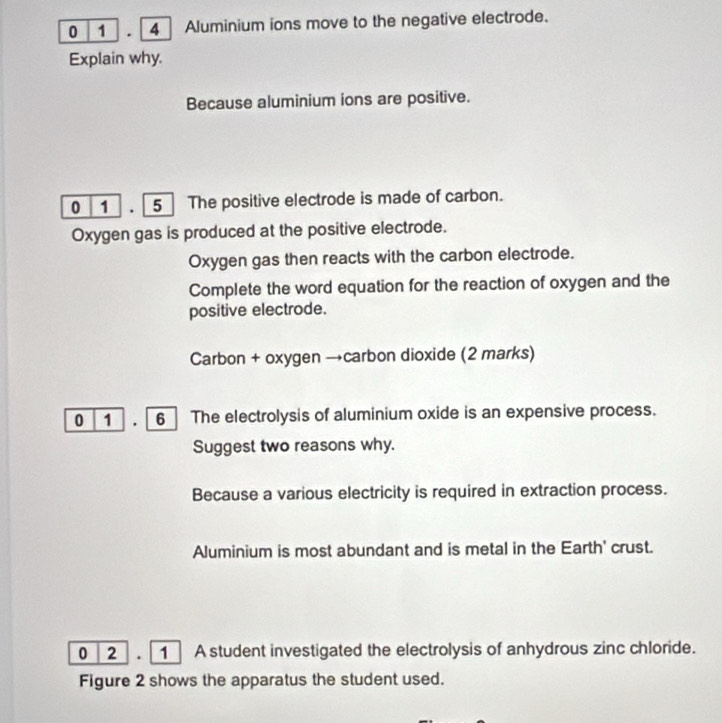 0 1 . 4 Aluminium ions move to the negative electrode. 
Explain why. 
Because aluminium ions are positive. 
0 1 . 5 The positive electrode is made of carbon. 
Oxygen gas is produced at the positive electrode. 
Oxygen gas then reacts with the carbon electrode. 
Complete the word equation for the reaction of oxygen and the 
positive electrode. 
Carbon + oxygen →carbon dioxide (2 marks) 
0 1 . 6 The electrolysis of aluminium oxide is an expensive process. 
Suggest two reasons why. 
Because a various electricity is required in extraction process. 
Aluminium is most abundant and is metal in the Earth' crust. 
0 2 . 1 A student investigated the electrolysis of anhydrous zinc chloride. 
Figure 2 shows the apparatus the student used.