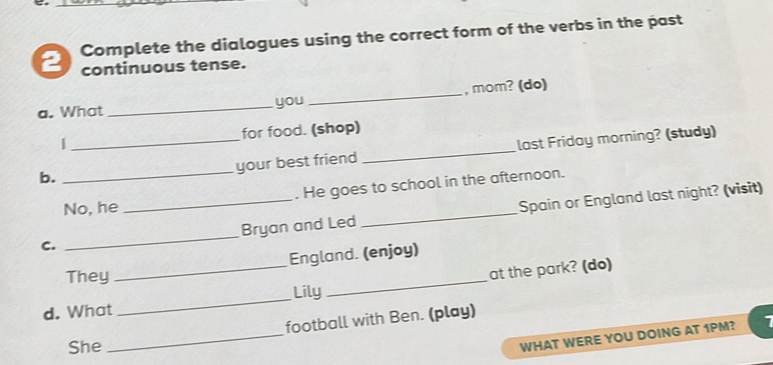 Complete the dialogues using the correct form of the verbs in the past 
2 continuous tense. 
a. What _you _, mom? (do) 
| for food. (shop) 
b. ___last Friday morning? (study) 
your best friend 
No, he . He goes to school in the afternoon. 
C. __Bryan and Led _Spain or England last night? (visit) 
England. (enjoy) 
They 
_ 
_Lily_ at the park? (do) 
d. What 
football with Ben. (play) 
She 
_ 
WHAT WERE YOU DOING AT 1PM?