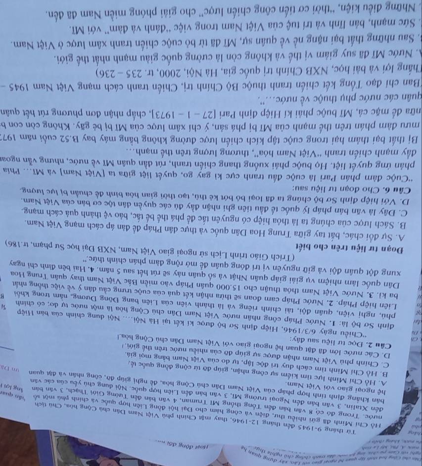Dân chủ Cộng hoà thiế tập quan hệ ngoại giao với Lào, xây dựng quan hệ
nghi và Cam pụ cức ủng ba mác đầu tanh chống chủ nghĩa thực  c Hoạt động đối =
nk A Phư Mỹ Là tỉnh 
Lu mac, kháng thiên  9
cháng Từ tháng 9-1945 đến tháng 12-1946, thay mật Chính phủ Việt Nam Dân chủ Cộng hòa, Chú tịch
phù Hồ Chí Minh đã gửi nhiều thư, điện và công hàm cho Đại hội đồng Liên hợp quốc và chính phú một số
Pu nước. Trong đó có 8 văn bản đến Tổng thống Mĩ Truman, 4 văn bản đến Tướng Giới Thạch, 3 văn bán
đến Xtalin, 3 văn bản đến Ngoại trưởng Mĩ, 3 văn bản đến Liên hợp quốc. Nội dung chủ yếu của các văn
hán quan ng lợi i
hệ ngoại giao với Việt Nam.
bản khẳng định tính hợp pháp của Việt Nam Dân chủ Cộng hòa, đề nghị giúp đỡ, công nhân và đặt quan u Da
A. Hồ Chí Minh lực tìm kiếm sự công nhận, giúp đỡ từ cộng đồng quốc tế,
B. Hồ Chí Minh tìm cách duy trì độc lập, tự do của Việt Nam bằng mọi giá.
C. Chính phủ Việt Nam nhận được sự giúp đỡ của nhiều nước trên thế giới, 
_
D. Các nước lớn đã đật quan hệ ngoại giao với Việt Nam Dân chủ Cộng hòa.l
Câu 2. Đọc tư liệu sau đây:
Ch
D *Chiều ngày 6/3/1946, Hiệp định Sơ bộ được kí kết tại Hà Nội.... Nội dung chính của bản Hiệp
đại
dịnh Sơ bộ là: 1. Nước Pháp công nhân nước Việt Nam Dân chủ Cộng hòa là một nước tự do; có chính 5/
phú, nghị viện, quân đội, tài chính riêng và là thành viên của Liên bang Đông Dương, nằm trong khối g
, Liên hiệp Pháp. 2. Nước Pháp cam đoan sẽ thừa nhận kết quả của cuộc trưng cầu dân ý về việc thống nhất
a ba kì. 3. Nước Việt Nam thỏa thuận cho 15.000 quân Pháp vào miền Bắc Việt Nam thay quân Trung Hoa
Dân quốc làm nhiệm vụ giải giáp quân Nhật và số quân này sẽ rút hết sau 5 năm. 4. Hai bên đình chỉ ngay
xung đột quân đội và giữ nguyên vị trí đóng quân để mở rộng đàm phán chính thức.''
(Trích Giáo trình Lịch sử ngoại giao Việt Nam, NXB Đại học Sư phạm, tr.186)
Đoạn tư liệu trên cho biết
A. Sự đổi chác, bắt tay giữa Trung Hoa Dân quốc và thực dân Pháp để đàn áp cách mạng Việt Nam.
B. Sách lược của chúng ta là thỏa hiệp có nguyên tắc để phá thế bế tắc, bảo vệ thành quả cách mạng.
C. Đây là văn bản pháp lý quốc tế đầu tiên ghi nhận đầy đủ các quyền dân tộc cơ bản của Việt Nam.
D. Với hiệp định Sơ bộ chúng ta đã loại bỏ bớt kẻ thù, tạo thời gian hòa bình để chuẩn bị lực lượng.
Câu 6. Cho đoạn tư liệu sau:
'Cuộc đàm phán Pari là cuộc đầu tranh cực kì gay go, quyết liệt giữa ta [Việt Nam] và Mĩ... Phía
phản ứng quyết liệt. Họ buộc phải xuống thang chiến tranh, rút dần quân Mĩ về nước, nhưng vẫn ngoai
đầy mạnh chiến tranh “Việt Nam hóa”, thương lượng trên thế mạnh..
Bị thất bại thảm hại trong cuộc tập kích chiến lược đường không bằng máy bay B.52 cuối năm 1971
mưu đàm phán trên thể mạnh của Mĩ bị phá sản, ý chí xâm lược của Mĩ bị bẻ gãy. Không còn con b
nữa để mặc cả, Mĩ buộc phải kí Hiệp định Pari [27-1-1973] , chấp nhận đơn phương rút hết quân
quân các nước phụ thuộc về nước...'.
*Ban chỉ đạo Tổng kết chiến tranh thuộc Bộ Chính trị, Chiến tranh cách mạng Việt Nam 1 1945 -
Thắng lợi và bài học, NXB Chính trị quốc gia, Hà Nội, 2000, tr. 235 - 236)
A. Nước Mĩ đã suy giảm vị thế và không còn là cường quốc giàu mạnh nhất thế giới.
B. Sau những thất bại nặng nề về quân sự, Mĩ đã từ bỏ cuộc chiến tranh xâm lược ở Việt Nam.
*. Sức mạnh, bản lĩnh và trí tuệ của Việt Nam trong việc “đánh và đàm” với Mĩ.
Những điều kiện, “thời cơ tiến công chiến lược” cho giải phóng miền Nam đã đến.
