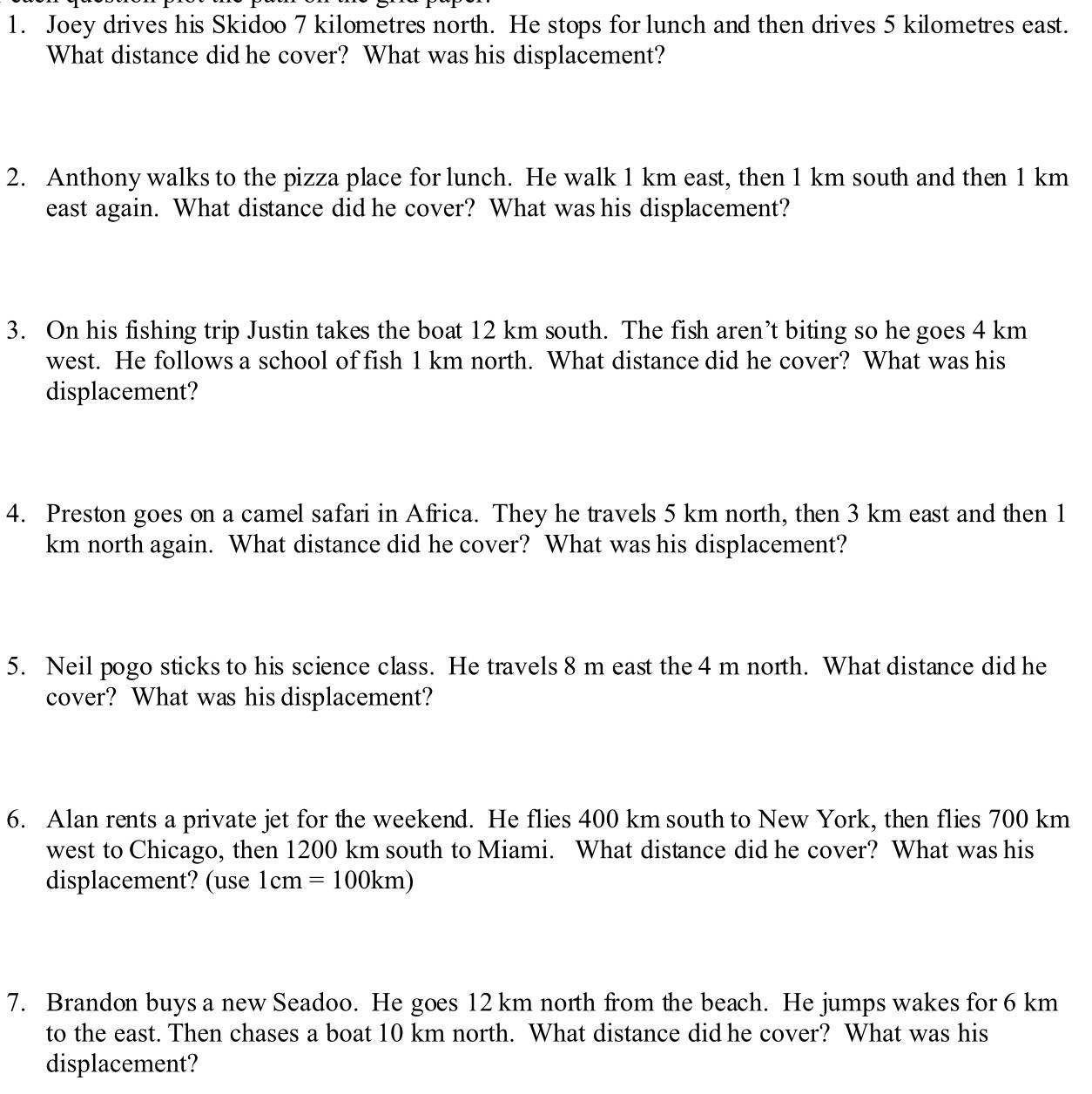 Joey drives his Skidoo 7 kilometres north. He stops for lunch and then drives 5 kilometres east. 
What distance did he cover? What was his displacement? 
2. Anthony walks to the pizza place for lunch. He walk 1 km east, then 1 km south and then 1 km
east again. What distance did he cover? What was his displacement? 
3. On his fishing trip Justin takes the boat 12 km south. The fish aren’t biting so he goes 4 km
west. He follows a school of fish 1 km north. What distance did he cover? What was his 
displacement? 
4. Preston goes on a camel safari in Africa. They he travels 5 km north, then 3 km east and then 1
km north again. What distance did he cover? What was his displacement? 
5. Neil pogo sticks to his science class. He travels 8 m east the 4 m north. What distance did he 
cover? What was his displacement? 
6. Alan rents a private jet for the weekend. He flies 400 km south to New York, then flies 700 km
west to Chicago, then 1200 km south to Miami. What distance did he cover? What was his 
displacement? (use 1cm=100km)
7. Brandon buys a new Seadoo. He goes 12 km north from the beach. He jumps wakes for 6 km
to the east. Then chases a boat 10 km north. What distance did he cover? What was his 
displacement?