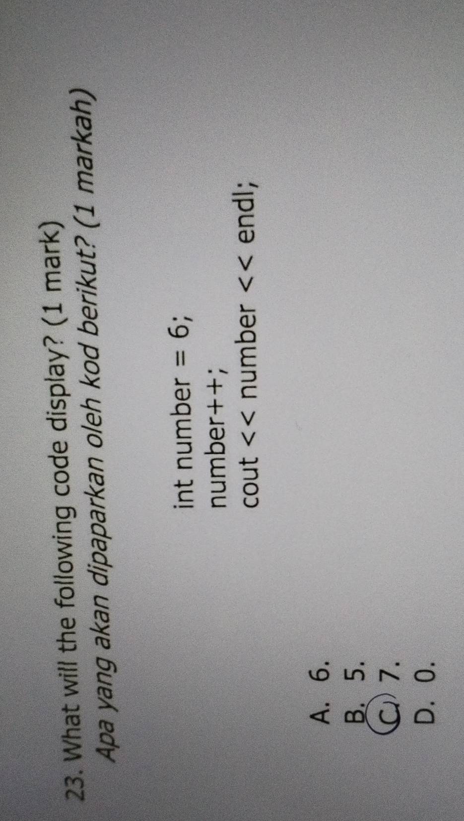 What will the following code display? (1 mark)
Apa yang akan dipaparkan oleh kod berikut? (1 markah)
int number =6
number++;
cout number endl;
A. 6.
B. 5.
C) 7.
D. 0.