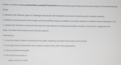 Create a visually engaging presentation uwing MS PowerPoint that showcases your finings and insovative ideas for the following task. 
Tasks: 
a. Research the different types of challenges indriduals with disabilities face when interacting with computer systems 
b. Identify current assistive technologies and accessibility features available in computer systems to address those challenges in (a) 
c. Anałyze the limitations and posensial areas for improvement in existing accessibility solutions. Include your suggestions too. 
Note: Consider both hardware and softwere aspects. 
In stractions 
1. Limit the slides 6 slides (including the first slide). Amything more than that would not be marked. 
2. First slide should include the index number, module name, title of the presentation 
3. Use any preferred template 
4. File should be named as