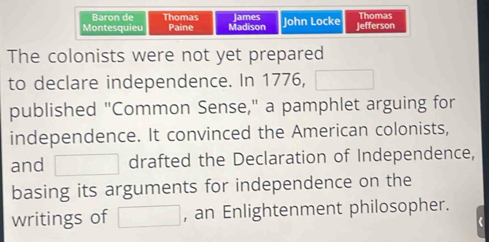 Baron de Thomas James Thomas 
Montesquieu Paine Madison John Locke Jefferson 
The colonists were not yet prepared 
to declare independence. In 1776, □
published "Common Sense," a pamphlet arguing for 
independence. It convinced the American colonists, 
and □ drafted the Declaration of Independence, 
basing its arguments for independence on the 
writings of □ , an Enlightenment philosopher.