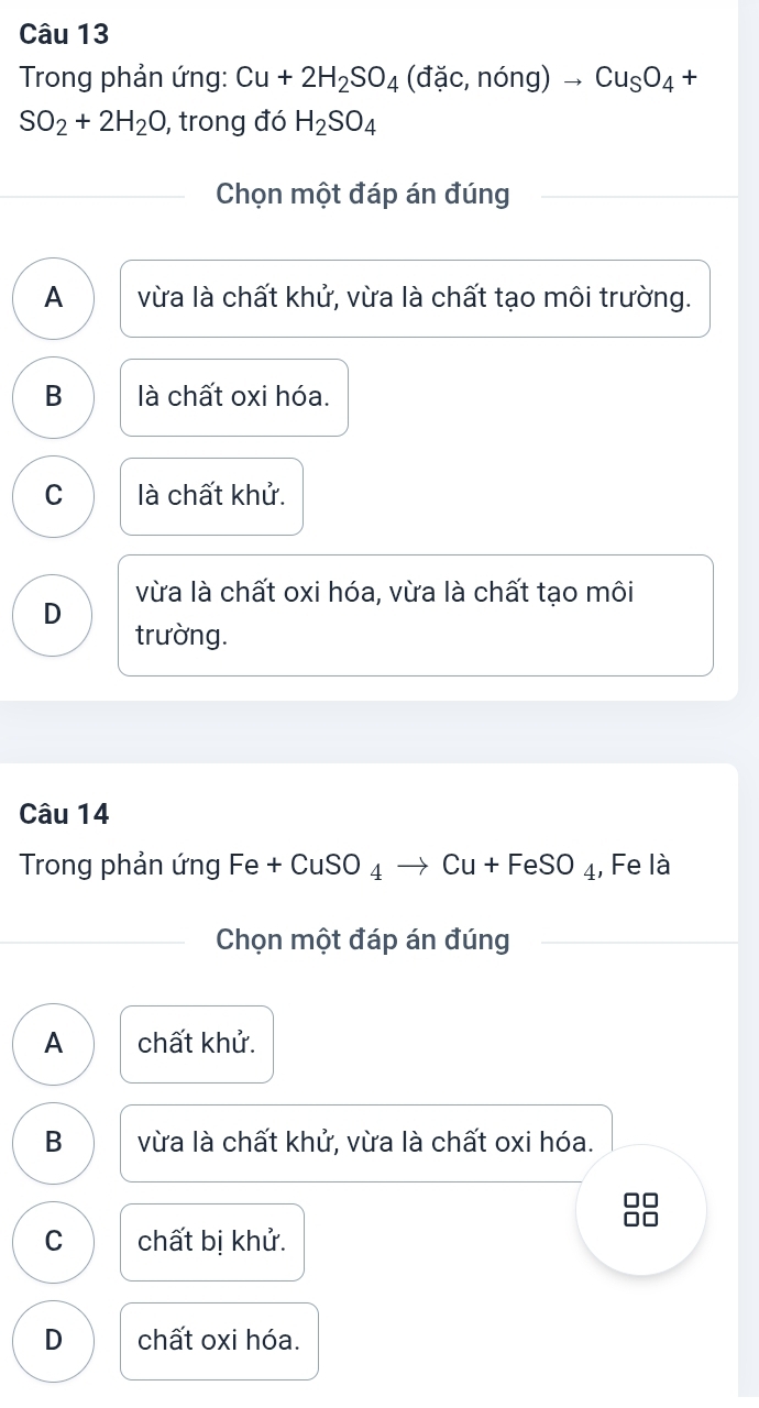 Trong phản ứng: Cu+2H_2SO_4(dac,nong)to Cu_SO_4+
SO_2+2H_2O , trong đó H_2SO_4
Chọn một đáp án đúng
A vừa là chất khử, vừa là chất tạo môi trường.
B là chất oxi hóa.
C là chất khử.
vừa là chất oxi hóa, vừa là chất tạo môi
D
trường.
Câu 14
Trong phản ứng Fe +CuSO_4 Cu+FeSO_4 , Fe là
Chọn một đáp án đúng
A chất khử.
B vừa là chất khử, vừa là chất oxi hóa.
C
C chất bị khử.
D chất oxi hóa.