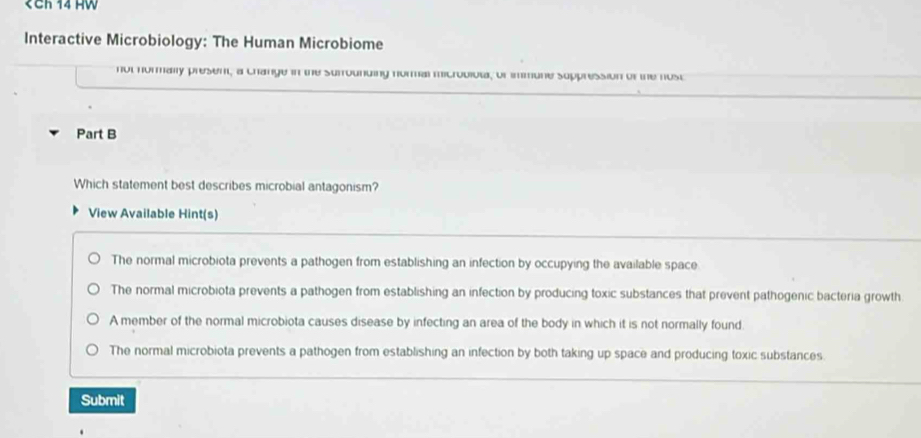 The normal microbiota prevents a pathogen from establishing an infection by occupying the available space
The normal microbiota prevents a pathogen from establishing an infection by producing toxic substances that prevent pathogenic bacteria growth
A member of the normal microbiota causes disease by infecting an area of the body in which it is not normally found.
The normal microbiota prevents a pathogen from establishing an infection by both taking up space and producing toxic substances.
Submit