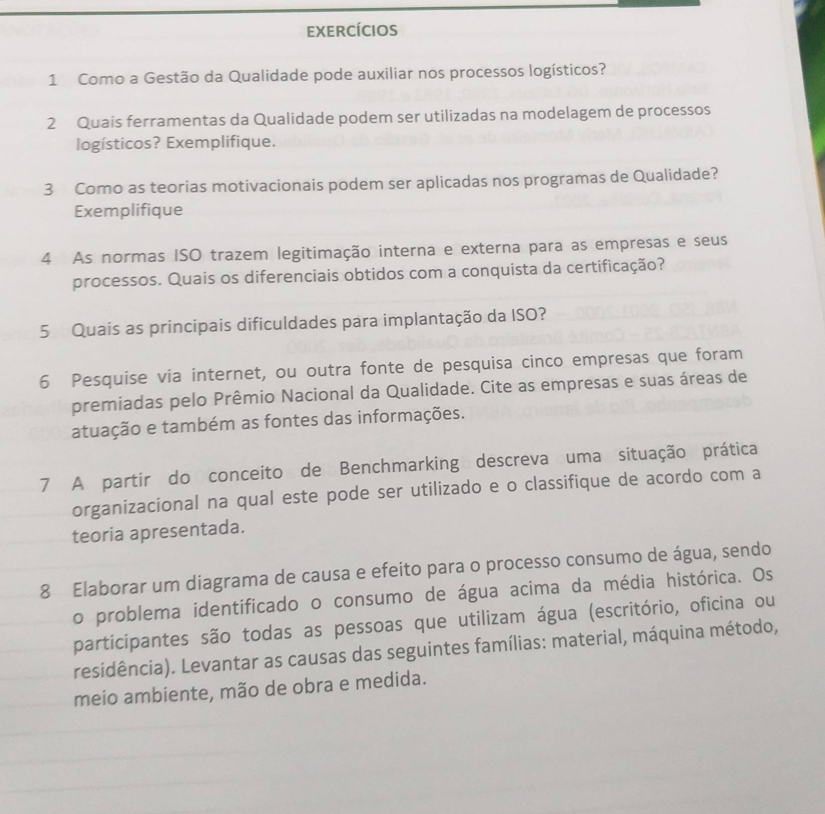 ExeRcícios 
1 Como a Gestão da Qualidade pode auxiliar nos processos logísticos? 
2 Quais ferramentas da Qualidade podem ser utilizadas na modelagem de processos 
logísticos? Exemplifique. 
3 Como as teorias motivacionais podem ser aplicadas nos programas de Qualidade? 
Exemplifique 
4 As normas ISO trazem legitimação interna e externa para as empresas e seus 
processos. Quais os diferenciais obtidos com a conquista da certificação? 
5 Quais as principais dificuldades para implantação da ISO? 
6 Pesquise via internet, ou outra fonte de pesquisa cinco empresas que foram 
premiadas pelo Prêmio Nacional da Qualidade. Cite as empresas e suas áreas de 
atuação e também as fontes das informações. 
7 A partir do conceito de Benchmarking descreva uma situação prática 
organizacional na qual este pode ser utilizado e o classifique de acordo com a 
teoria apresentada. 
8 Elaborar um diagrama de causa e efeito para o processo consumo de água, sendo 
o problema identificado o consumo de água acima da média histórica. Os 
participantes são todas as pessoas que utilizam água (escritório, oficina ou 
residência). Levantar as causas das seguintes famílias: material, máquina método, 
meio ambiente, mão de obra e medida.