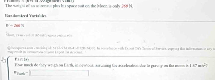 Präblem 7: (6% of Assighment Value) 
The weight of an astronaut plus his space suit on the Moon is only 260 N. 
Randomized Variables
W=260N
Shutt, Evan - eshutt1658@dragons.parisjc.edu 
@theexpertta.com - tracking id: 5T88-97-DD-41-B72B-54370. In accordance with Expert TA's Terms of Serviče. copying this information to any s 
may result in termination of your Expert TA Account. 
Part (a) 
How much do they weigh on Earth, in newtons, assuming the acceleration due to gravity on the moon is 1.67m/s^2 ?
W_Earth=□