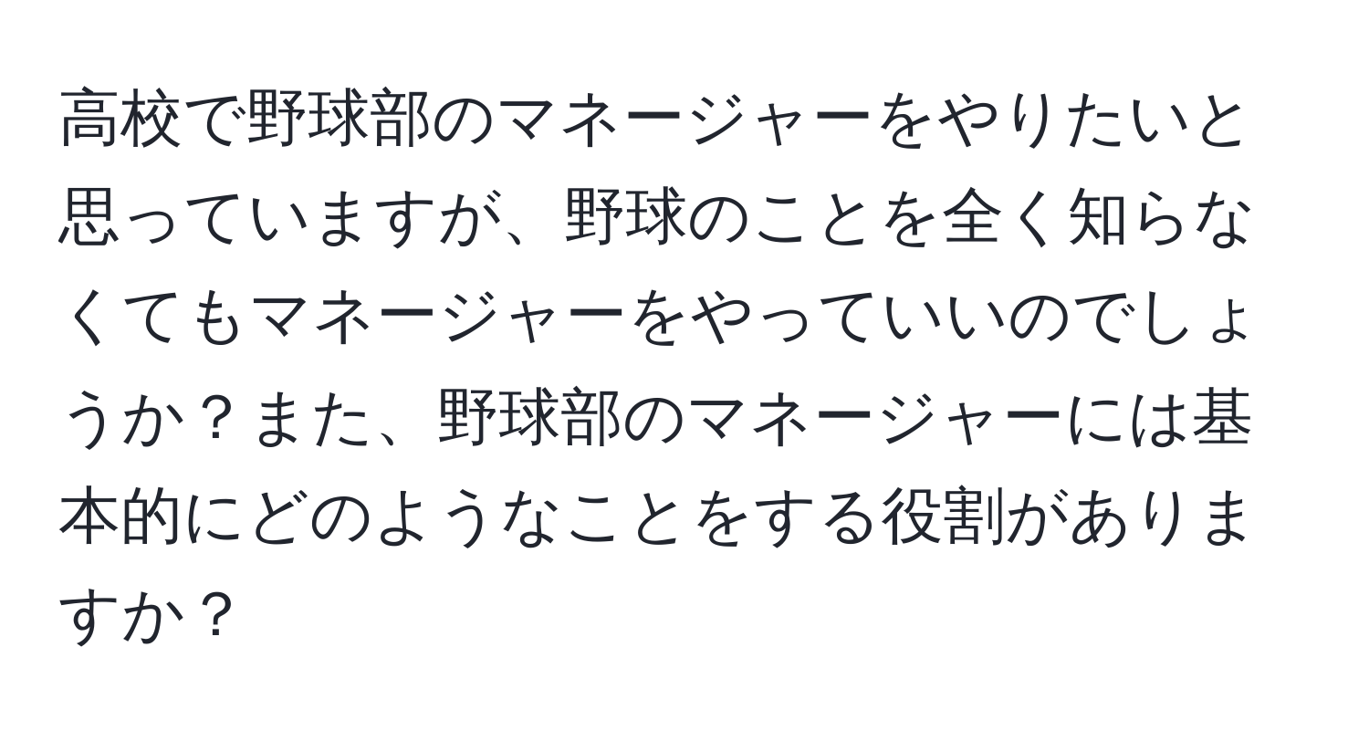 高校で野球部のマネージャーをやりたいと思っていますが、野球のことを全く知らなくてもマネージャーをやっていいのでしょうか？また、野球部のマネージャーには基本的にどのようなことをする役割がありますか？