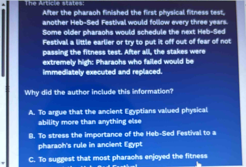 The Article states:
After the pharaoh finished the first physical fitness test,
another Heb-Sed Festival would follow every three years.
Some older pharaohs would schedule the next Heb-Sed
Festival a little earlier or try to put it off out of fear of not
passing the fitness test. After all, the stakes were
extremely high: Pharaohs who failed would be
immediately executed and replaced.
Why did the author include this information?
A. To argue that the ancient Egyptians valued physical
ability more than anything else
B. To stress the importance of the Heb-Sed Festival to a
pharaoh's rule in ancient Egypt
C. To suggest that most pharaohs enjoyed the fitness