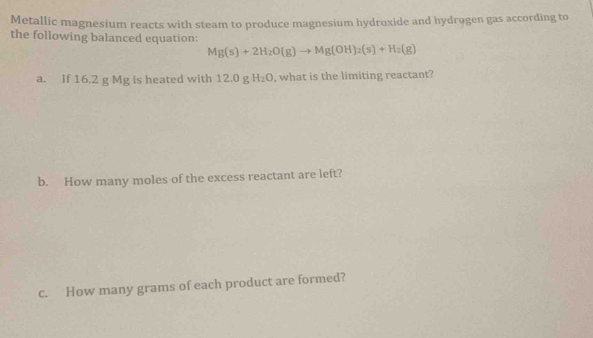 Metallic magnesium reacts with steam to produce magnesium hydroxide and hydrogen gas according to 
the following balanced equation:
Mg(s)+2H_2O(g)to Mg(OH)_2(s)+H_2(g)
a. If 16.2 g Mg is heated with 12.0 g H_2O , what is the limiting reactant? 
b. How many moles of the excess reactant are left? 
c. How many grams of each product are formed?