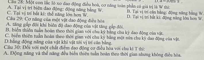 a=10m/s
Cầu 28: Một con lắc lò xo dao động điều hoà, cơ năng toàn phần có giá trị là W thì:
A. Tại vị trí biên dao động: động năng bằng W. B. Tại vị trí cân bằng: động năng bằng W.
C. Tại vị trí bất kì: thế năng lớn hơn W. D. Tại vị trí bất kì: động năng lớn hơn W.
Câu 29: Cơ năng của một vật dao động điều hòa
A. tăng gấp đôi khi biên độ dao động của vật tăng gấp đôi.
B. biến thiên tuần hoàn theo thời gian với chu kỳ bằng chu kỳ dao động của vật.
C. biến thiên tuần hoàn theo thời gian với chu kỳ bằng một nửa chu kỳ dao động của vật.
D.bằng động năng của vật khi vật tới vị trí cân bằng.
Câu 30: Đối với một chất điểm dao động cơ điều hòa với chu kì T thì:
A. Động năng và thế năng đều biến thiên tuần hoàn theo thời gian nhưng không điều hòa.